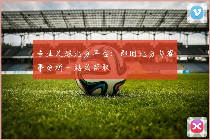 专业足球比分平台:即时比分与赛事分析一站式获取