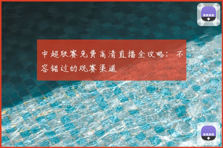 中超联赛免费高清直播全攻略:不容错过的观赛渠道