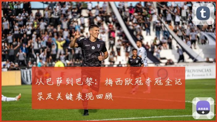从巴萨到巴黎：梅西欧冠夺冠全记录及关键表现回顾