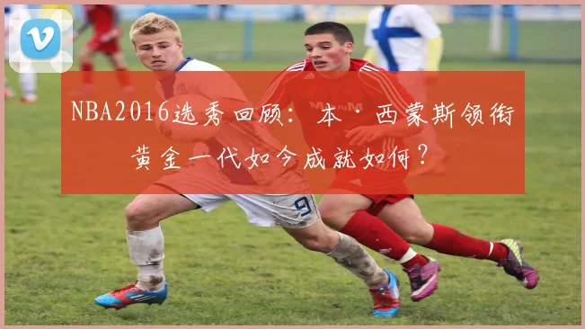 NBA2016选秀回顾：本·西蒙斯领衔的黄金一代如今成就如何？