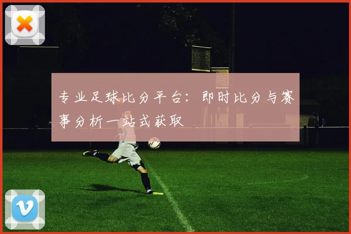 专业足球比分平台：即时比分与赛事分析一站式获取