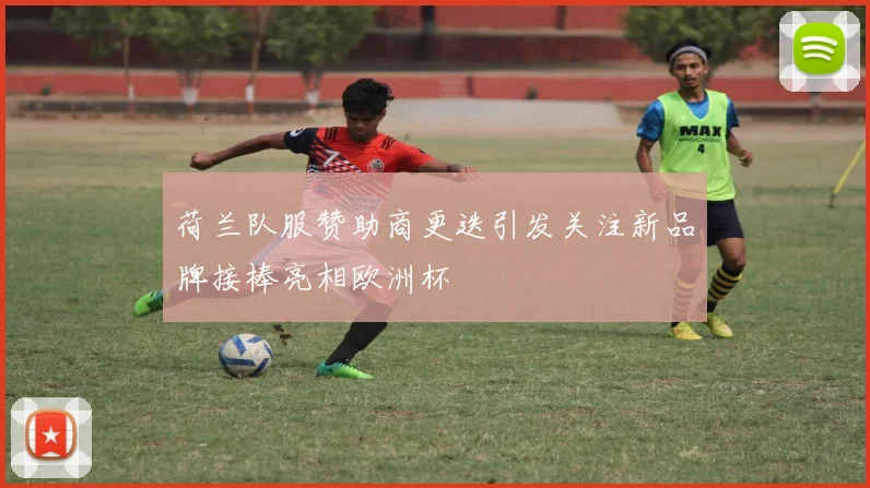 荷兰队服赞助商更迭引发关注新品牌接棒亮相欧洲杯