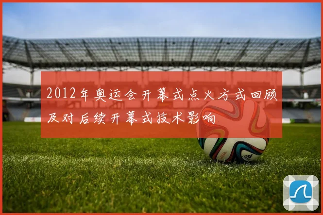 2012年奥运会开幕式点火方式回顾及对后续开幕式技术影响