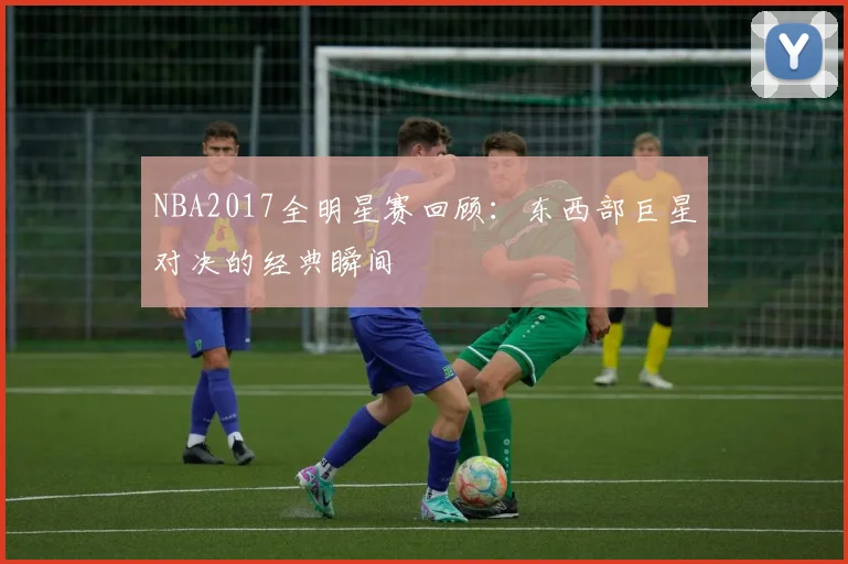 NBA2017全明星赛回顾：东西部巨星对决的经典瞬间