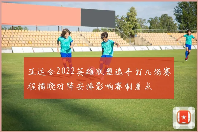 亚运会2022英雄联盟选手打几场赛程揭晓对阵安排影响赛制看点