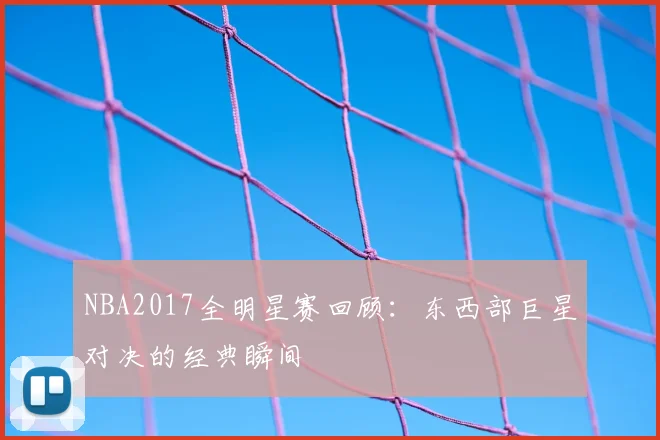 NBA2017全明星赛回顾：东西部巨星对决的经典瞬间